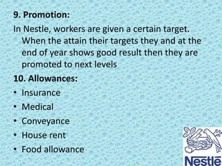 9. Promotion:
In Nestle, workers are given a certain target.
When the attain their targets they and at the
end of year shows good result then they are
promoted to next levels
10. Allowances:
• Insurance
• Medical
• Conveyance
• House rent
• Food allowance

 