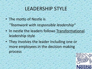 LEADERSHIP STYLE
• The motto of Nestle is
"Teamwork with responsible leadership"
• In nestle the leaders follows Transformational
leadership style
• They involves the leader including one or
more employees in the decision making
process

 