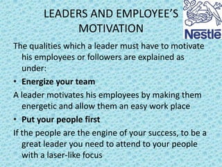 LEADERS AND EMPLOYEE’S
MOTIVATION
The qualities which a leader must have to motivate
his employees or followers are explained as
under:
• Energize your team
A leader motivates his employees by making them
energetic and allow them an easy work place
• Put your people first
If the people are the engine of your success, to be a
great leader you need to attend to your people
with a laser-like focus

 