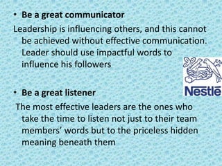 • Be a great communicator
Leadership is influencing others, and this cannot
be achieved without effective communication.
Leader should use impactful words to
influence his followers
• Be a great listener
The most effective leaders are the ones who
take the time to listen not just to their team
members’ words but to the priceless hidden
meaning beneath them

 