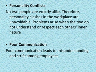 • Personality Conflicts
No two people are exactly alike. Therefore,
personality clashes in the workplace are
unavoidable. Problems arise when the two do
not understand or respect each others' inner
nature
• Poor Communication
Poor communication leads to misunderstanding
and strife among employees

 