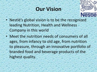 Our Vision
• Nestlé’s global vision is to be the recognized
leading Nutrition, Health and Wellness
Company in this world
• Meet the nutrition needs of consumers of all
ages, from infancy to old age, from nutrition
to pleasure, through an innovative portfolio of
branded food and beverage products of the
highest quality.

 