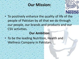 Our Mission:
• To positively enhance the quality of life of the
people of Pakistan by all that we do through
our people, our brands and products and our
CSV activities.
Our Ambition:
• To be the leading Nutrition, Health and
Wellness Company in Pakistan.

 