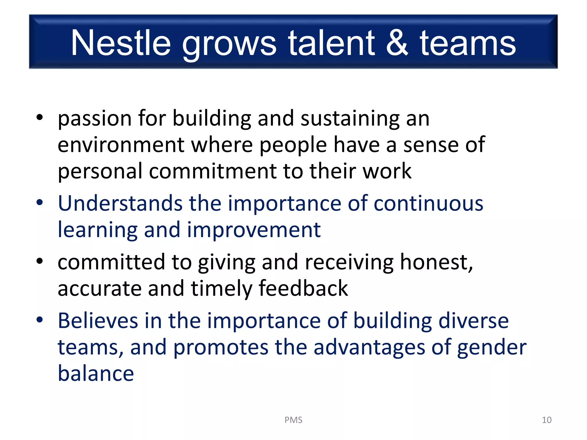 Nestle grows talent & teams
• passion for building and sustaining an
environment where people have a sense of
personal commitment to their work
• Understands the importance of continuous
learning and improvement
• committed to giving and receiving honest,
accurate and timely feedback
• Believes in the importance of building diverse
teams, and promotes the advantages of gender
balance
10PMS
 