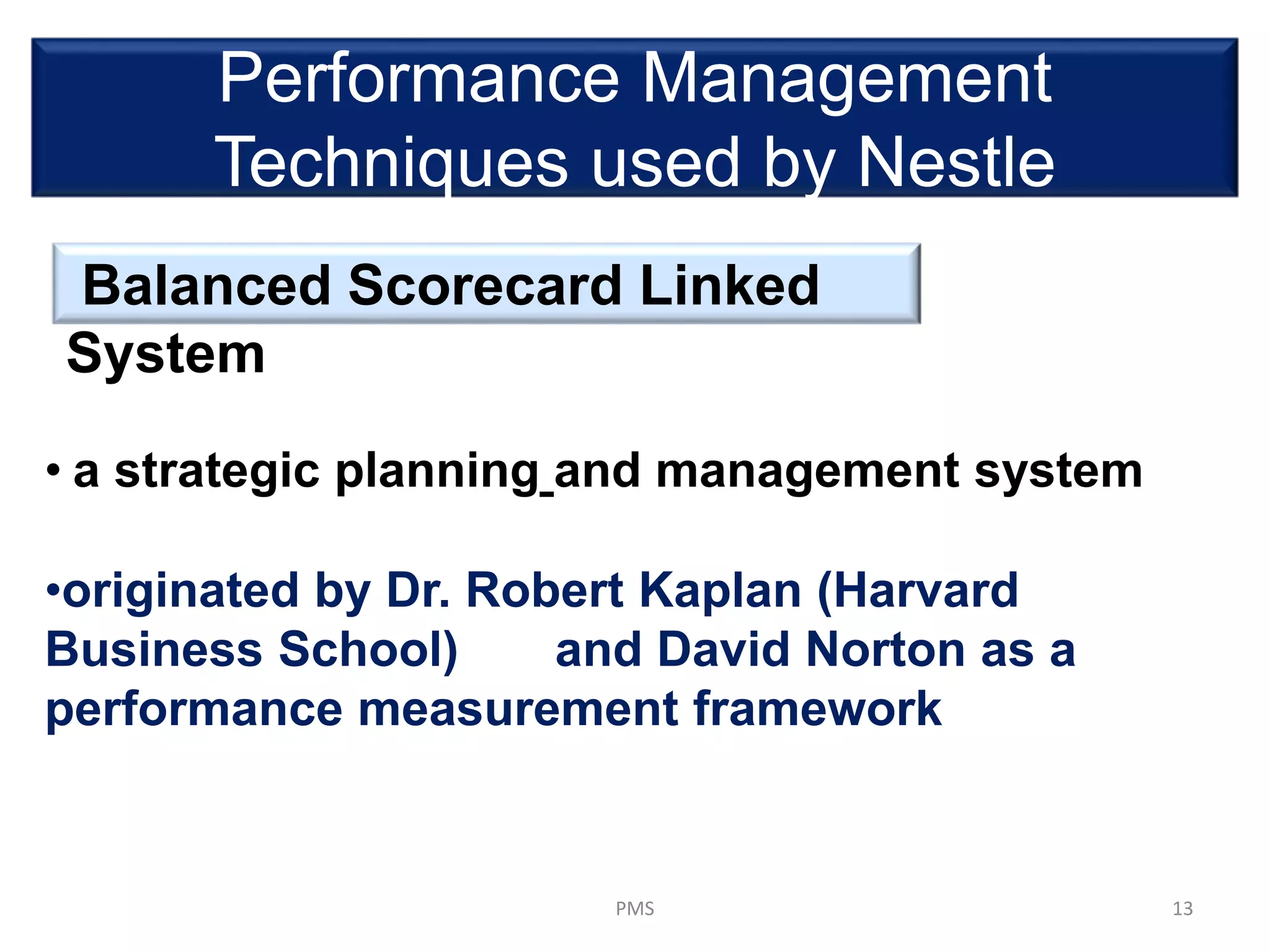 Performance Management
Techniques used by Nestle
Balanced Scorecard Linked
System
13PMS
• a strategic planning and management system
•originated by Dr. Robert Kaplan (Harvard
Business School) and David Norton as a
performance measurement framework
 