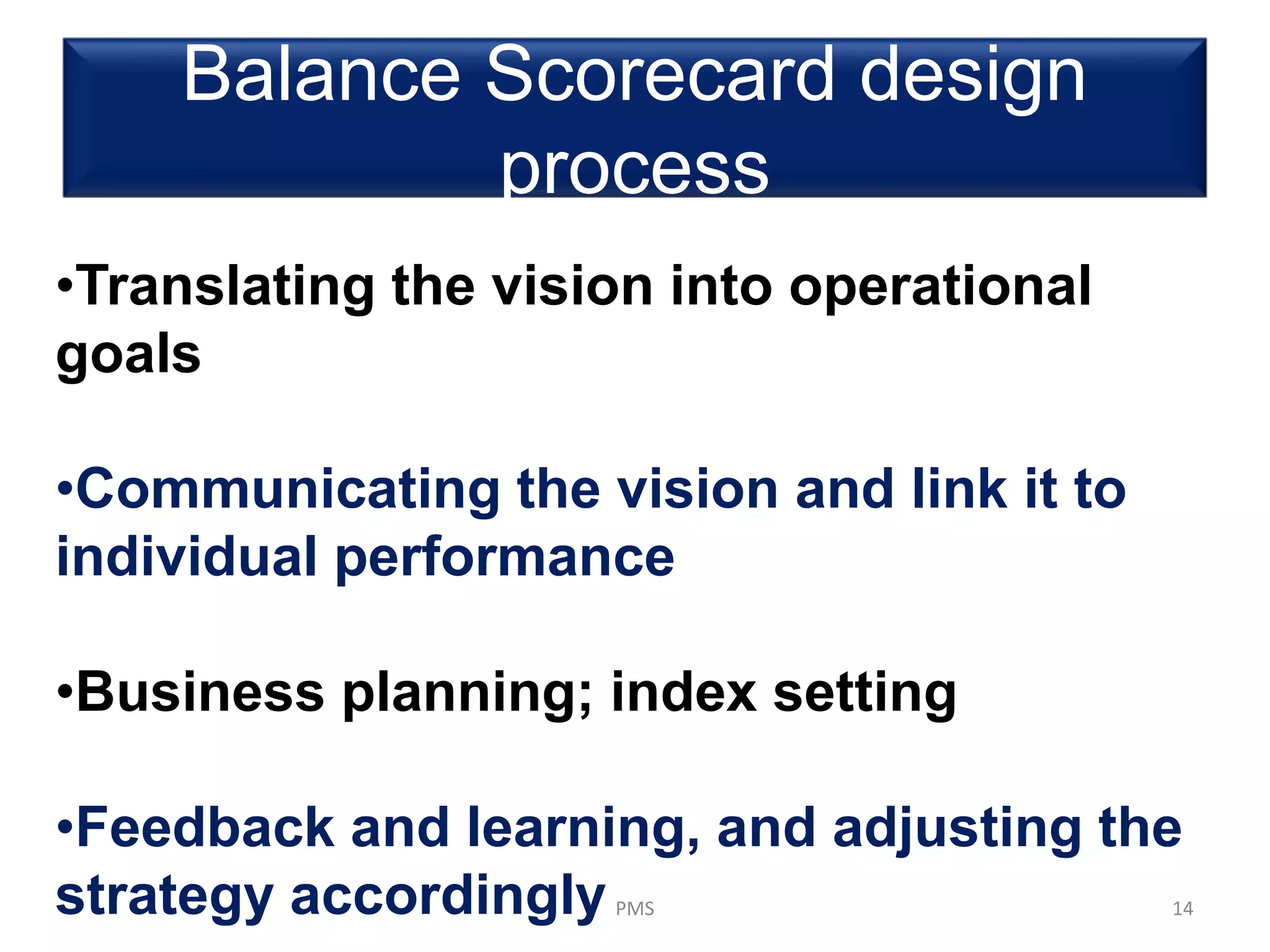 Balance Scorecard design
process
PMS 14
•Translating the vision into operational
goals
•Communicating the vision and link it to
individual performance
•Business planning; index setting
•Feedback and learning, and adjusting the
strategy accordingly
 