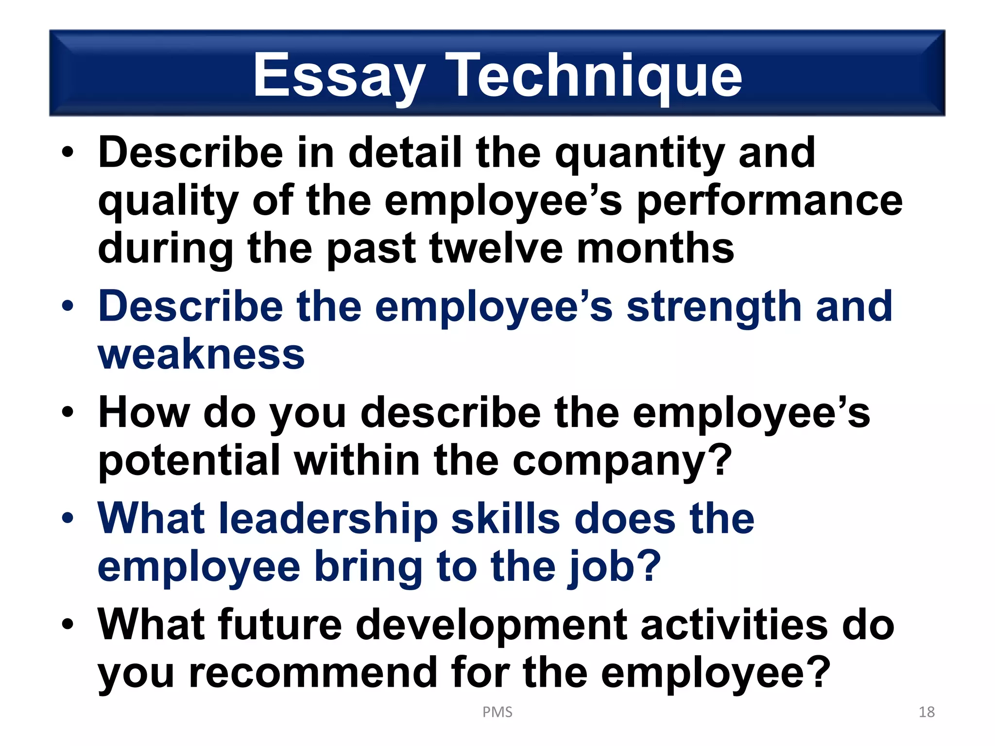 Essay Technique
• Describe in detail the quantity and
quality of the employee’s performance
during the past twelve months
• Describe the employee’s strength and
weakness
• How do you describe the employee’s
potential within the company?
• What leadership skills does the
employee bring to the job?
• What future development activities do
you recommend for the employee?
PMS 18
 