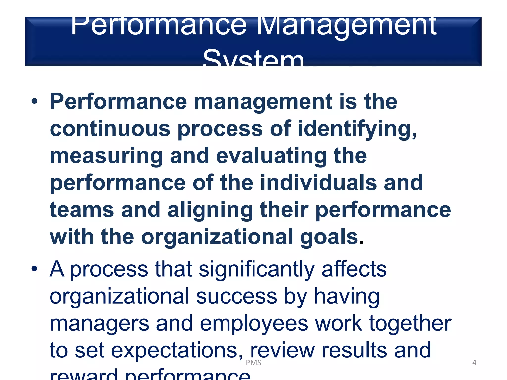Performance Management
System
• Performance management is the
continuous process of identifying,
measuring and evaluating the
performance of the individuals and
teams and aligning their performance
with the organizational goals.
• A process that significantly affects
organizational success by having
managers and employees work together
to set expectations, review results andPMS 4
 