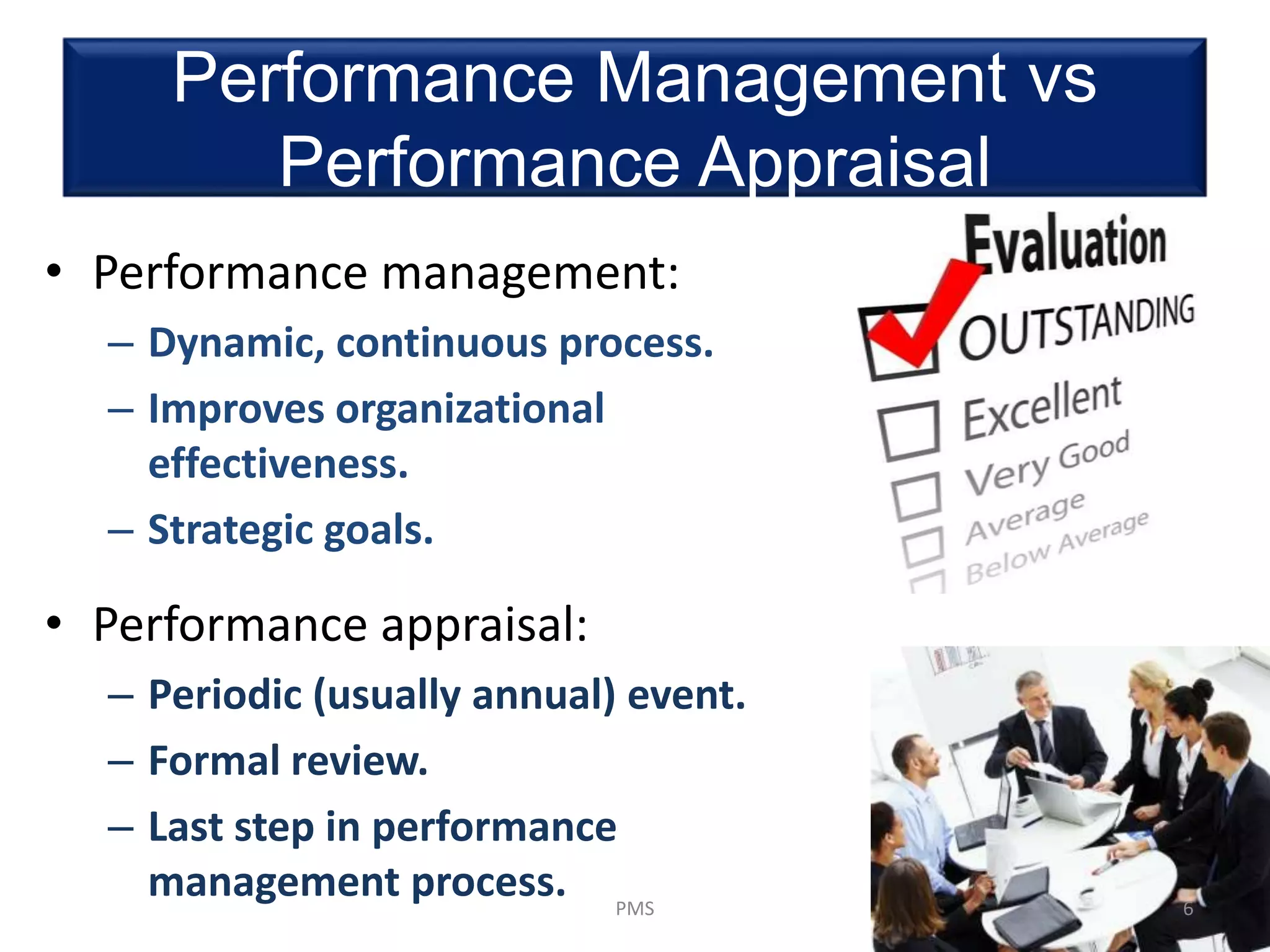 Performance Management vs
Performance Appraisal
• Performance management:
– Dynamic, continuous process.
– Improves organizational
effectiveness.
– Strategic goals.
• Performance appraisal:
– Periodic (usually annual) event.
– Formal review.
– Last step in performance
management process. 6PMS
 