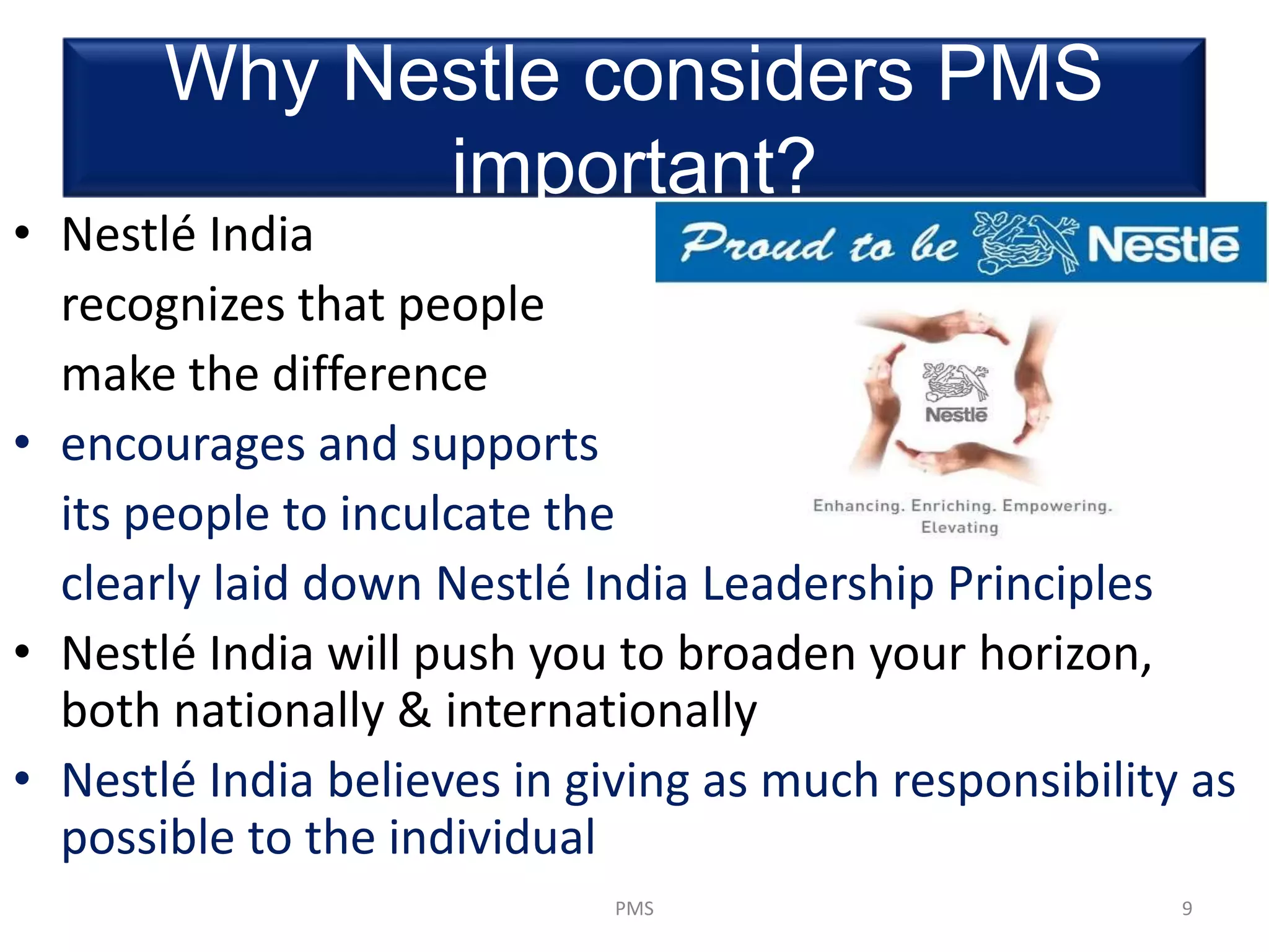 Why Nestle considers PMS
important?
• Nestlé India
recognizes that people
make the difference
• encourages and supports
its people to inculcate the
clearly laid down Nestlé India Leadership Principles
• Nestlé India will push you to broaden your horizon,
both nationally & internationally
• Nestlé India believes in giving as much responsibility as
possible to the individual
9PMS
 
