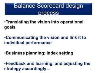 Balance Scorecard design
process
PMS 14
•Translating the vision into operational
goals
•Communicating the vision and link it to
individual performance
•Business planning; index setting
•Feedback and learning, and adjusting the
strategy accordingly
 