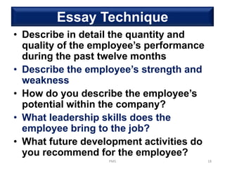 Essay Technique
• Describe in detail the quantity and
quality of the employee’s performance
during the past twelve months
• Describe the employee’s strength and
weakness
• How do you describe the employee’s
potential within the company?
• What leadership skills does the
employee bring to the job?
• What future development activities do
you recommend for the employee?
PMS 18
 