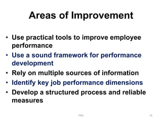 Areas of Improvement
• Use practical tools to improve employee
performance
• Use a sound framework for performance
development
• Rely on multiple sources of information
• Identify key job performance dimensions
• Develop a structured process and reliable
measures
PMS 20
 
