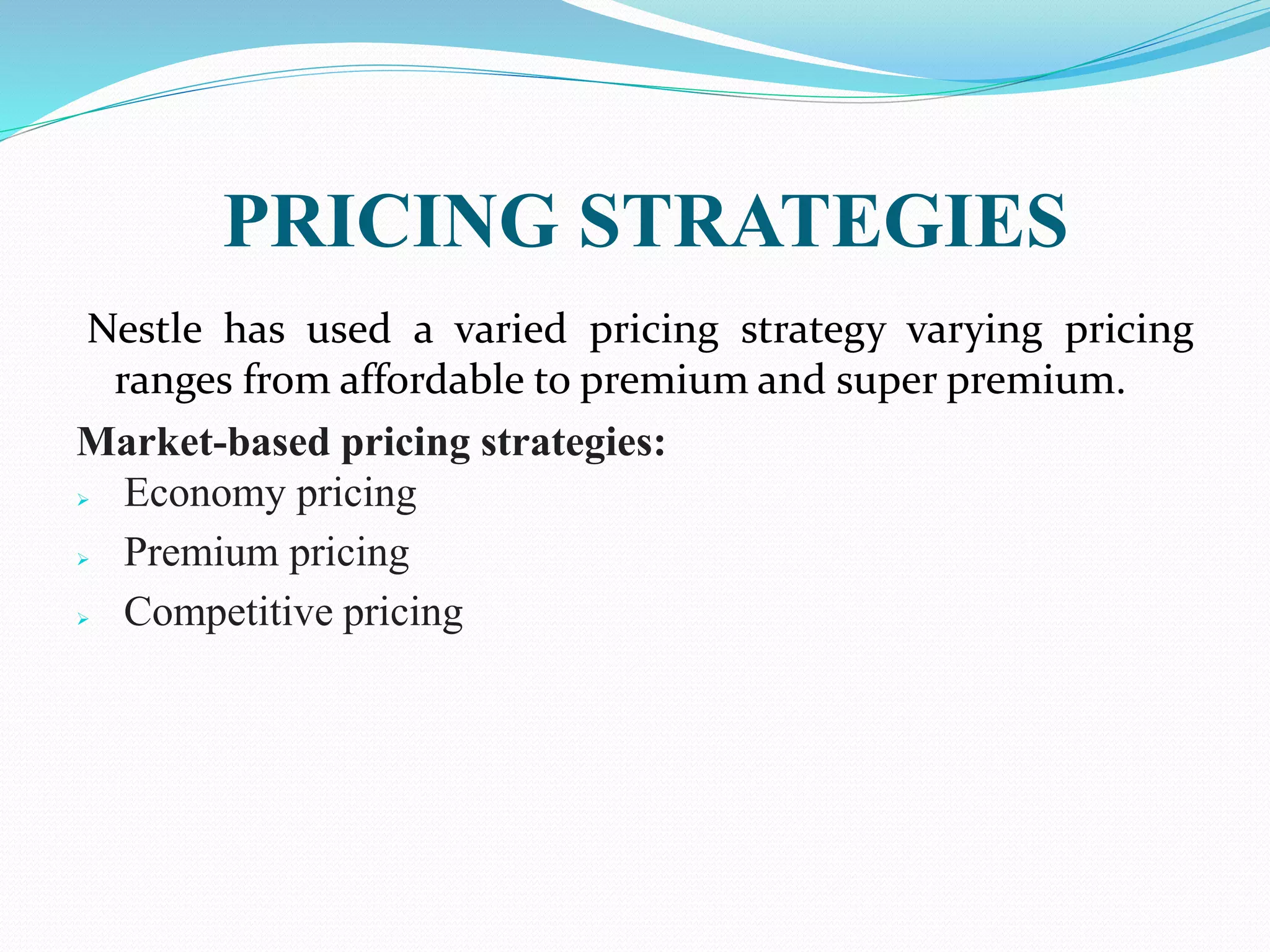 PRICING STRATEGIES
Nestle has used a varied pricing strategy varying pricing
ranges from affordable to premium and super premium.
Market-based pricing strategies:
 Economy pricing
 Premium pricing
 Competitive pricing
 