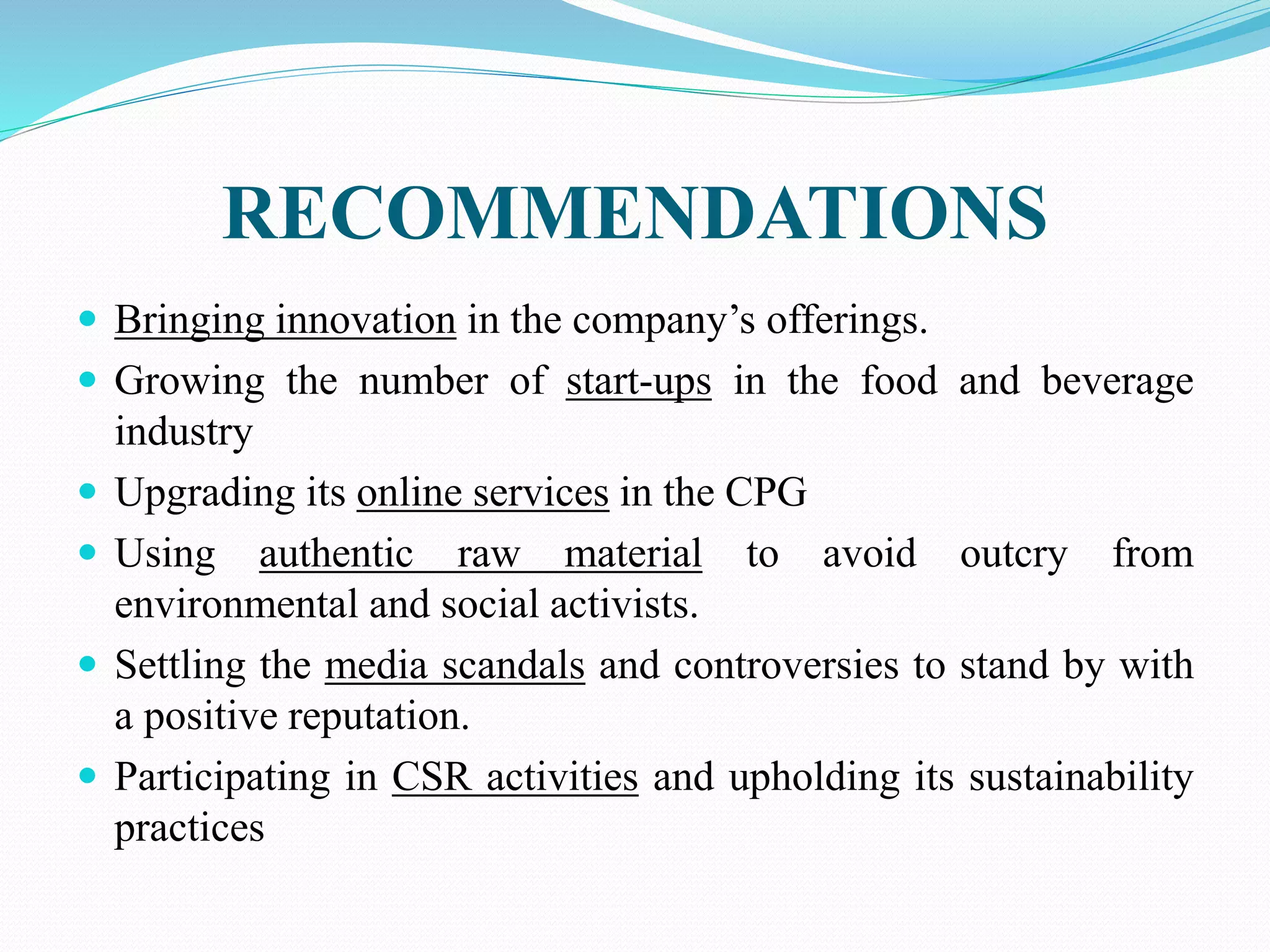 RECOMMENDATIONS
 Bringing innovation in the company’s offerings.
 Growing the number of start-ups in the food and beverage
industry
 Upgrading its online services in the CPG
 Using authentic raw material to avoid outcry from
environmental and social activists.
 Settling the media scandals and controversies to stand by with
a positive reputation.
 Participating in CSR activities and upholding its sustainability
practices
 