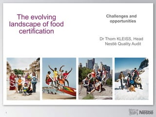 The evolving        Challenges and
                            opportunities
    landscape of food
       certification
                        Dr Thom KLEISS, Head
                           Nestlé Quality Audit




1
 