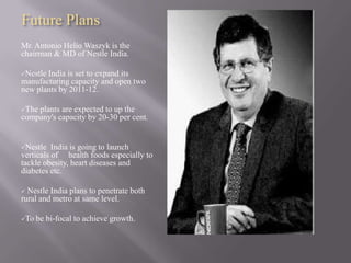 Future Plans
Mr. Antonio Helio Waszyk is the
chairman & MD of Nestle India.

NestleIndia is set to expand its
manufacturing capacity and open two
new plants by 2011-12.

Theplants are expected to up the
company's capacity by 20-30 per cent.


Nestle   India is going to launch
verticals of health foods especially to
tackle obesity, heart diseases and
diabetes etc.

 Nestle India plans to penetrate both
rural and metro at same level.

To   be bi-focal to achieve growth.
 
