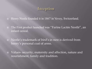    Henry Nestle founded it in 1867 in Vevey, Switzerland.

   The First product launched was “Farine Lactée Nestlé”, an
    infant cereal.

   Nestle’s trademark of bird’s in nest is derived from
    henry’s personal coat of arms.

   Values- security, maternity and affection, nature and
    nourishment, family and tradition.
 