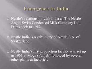    Nestle’s relationship with India as The Nestlé
    Anglo-Swiss Condensed Milk Company Ltd.
    Dates back to 1912.

   Nestle India is a subsidiary of Nestle S.A. of
    Switzerland.

   Nestlé India’s first production facility was set up
    in 1961 at Moga (Punjab) followed by several
    other plants & factories.
 
