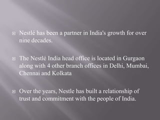    Nestlé has been a partner in India's growth for over
    nine decades.

   The Nestlé India head office is located in Gurgaon
    along with 4 other branch offices in Delhi, Mumbai,
    Chennai and Kolkata

   Over the years, Nestle has built a relationship of
    trust and commitment with the people of India.
 
