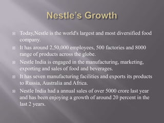    Today,Nestle is the world's largest and most diversified food
    company.
   It has around 2,50,000 employees, 500 factories and 8000
    range of products across the globe.
   Nestle India is engaged in the manufacturing, marketing,
    exporting and sales of food and beverages.
   It has seven manufacturing facilities and exports its products
    to Russia, Australia and Africa.
   Nestle India had a annual sales of over 5000 crore last year
    and has been enjoying a growth of around 20 percent in the
    last 2 years.
 