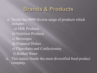    Nestle has 8000 diverse range of products which
    includes :
       a) Milk Products
     b) Nutrition Products
     c) Beverages
     d) Prepared Dishes
     e) Chocolates and Confectionary
      f) Bottled Water
   This makes Nestle the most diversified food product
    company.
 