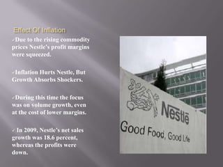 Effect Of Inflation
Due  to the rising commodity
prices Nestle’s profit margins
were squeezed.

Inflation
        Hurts Nestle, But
Growth Absorbs Shockers.

During   this time the focus
was on volume growth, even
at the cost of lower margins.

 In 2009, Nestle’s net sales
growth was 18.6 percent,
whereas the profits were
down.
 