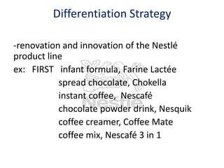 Differentiation Strategy
-renovation and innovation of the Nestlé
product line
ex: FIRST infant formula, Farine Lactée
spread chocolate, Chokella
instant coffee, Nescafé
chocolate powder drink, Nesquik
coffee creamer, Coffee Mate
coffee mix, Nescafé 3 in 1

 