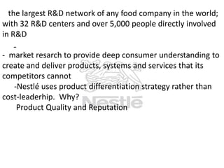 the largest R&D network of any food company in the world;
with 32 R&D centers and over 5,000 people directly involved
in R&D

-

- market resarch to provide deep consumer understanding to
create and deliver products, systems and services that its
competitors cannot
-Nestlé uses product differentiation strategy rather than
cost-leaderhip. Why?
Product Quality and Reputation

 