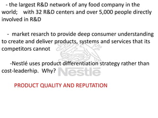 - the largest R&D network of any food company in the
world; with 32 R&D centers and over 5,000 people directly
involved in R&D
- market resarch to provide deep consumer understanding
to create and deliver products, systems and services that its
competitors cannot
-Nestlé uses product differentiation strategy rather than
cost-leaderhip. Why?
PRODUCT QUALITY AND REPUTATION

 