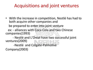 Acquisitions and joint ventures
• With the increase in competition, Nestlé has had to
both acquire other companies and
be prepared to enter into joint venture
ex: - alliances with Coca Cola and two Chinese
companies(1993)
- Nestlé and L'Oréal have two successful joint
ventures(2009)
-Nestlé and Colgate-Palmolive
Company(2003)

 