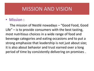 MISSION AND VISION
• Mission :
The mission of Nestlé nowadays – “Good Food, Good
Life” – is to provide consumers with the best tasting,
most nutritious choices in a wide range of food and
beverage categories and eating occasions and to put a
strong emphasize that leadership is not just about size;
it is also about behavior and trust earned over a long
period of time by consistently delivering on promises .

 