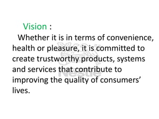 Vision :
Whether it is in terms of convenience,
health or pleasure, it is committed to
create trustworthy products, systems
and services that contribute to
improving the quality of consumers’
lives.

 