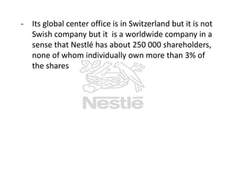 - Its global center office is in Switzerland but it is not
Swish company but it is a worldwide company in a
sense that Nestlé has about 250 000 shareholders,
none of whom individually own more than 3% of
the shares

 