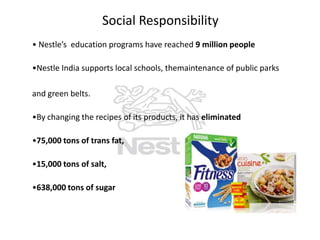 Social Responsibility
• Nestle’s education programs have reached 9 million people
•Nestle India supports local schools, themaintenance of public parks
and green belts.
•By changing the recipes of its products, it has eliminated
•75,000 tons of trans fat,
•15,000 tons of salt,

•638,000 tons of sugar

 