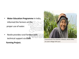 • Water Education Programme in India,
informed the farmers on the
proper use of water.

• Nestle provides rural farmers with

technical support via Chilli
Farming Project.

A proud farmer from Kelantan, Malaysia, whose chillies
are used in Maggi chilli sauce.

 
