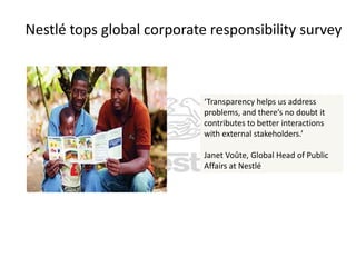 Nestlé tops global corporate responsibility survey

‘Transparency helps us address
problems, and there’s no doubt it
contributes to better interactions
with external stakeholders.’
Janet Voûte, Global Head of Public
Affairs at Nestlé

 