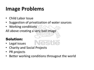 Image Problems
• Child Labor Issue
• Suggestion of privatization of water sources
• Working conditions
All above creating a very bad image

Solution:
• Legal issues
• Charity and Social Projects
• PR projects
• Better working conditions througout the world

 