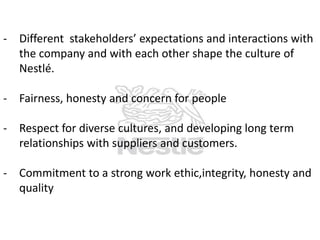 - Different stakeholders’ expectations and interactions with
the company and with each other shape the culture of
Nestlé.
- Fairness, honesty and concern for people

- Respect for diverse cultures, and developing long term
relationships with suppliers and customers.
- Commitment to a strong work ethic,integrity, honesty and
quality

 