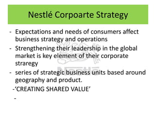 Nestlé Corpoarte Strategy
- Expectations and needs of consumers affect
business strategy and operations
- Strengthening their leadership in the global
market is key element of their corporate
straregy
- series of strategic business units based around
geography and product.
-‘CREATING SHARED VALUE’
-

 