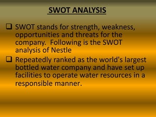 SWOT ANALYSIS
 SWOT stands for strength, weakness,
opportunities and threats for the
company. Following is the SWOT
analysis of Nestle
 Repeatedly ranked as the world's largest
bottled water company and have set up
facilities to operate water resources in a
responsible manner.

 