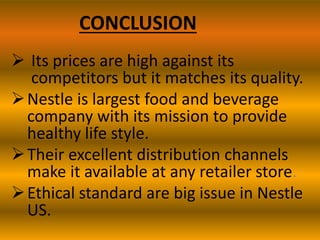 CONCLUSION
 Its prices are high against its
competitors but it matches its quality.
 Nestle is largest food and beverage
company with its mission to provide
healthy life style.
 Their excellent distribution channels
make it available at any retailer store.
 Ethical standard are big issue in Nestle
US.

 