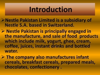 Introduction
Nestle Pakistan Limited is a subsidiary of
Nestle S.A. based in Switzerland.
 Nestle Pakistan is principally engaged in
the manufacture, and sale of food products
which include milk, yogurt, ghee, cream,
coffee, juices, instant drinks and bottled
water.
 The company also manufactures infant
cereals, breakfast cereals, prepared meals,
chocolates, confectionery .

 