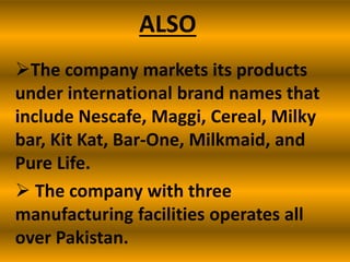 ALSO
The company markets its products
under international brand names that
include Nescafe, Maggi, Cereal, Milky
bar, Kit Kat, Bar-One, Milkmaid, and
Pure Life.
 The company with three
manufacturing facilities operates all
over Pakistan.

 