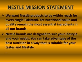 NESTLE MISSION STATEMENT
 We want Nestlé products to be within reach for
every single Pakistani. Yet nutritional value and
quality remain the most essential ingredients in
all our brands.
 Nestlé brands are designed to suit your lifestyle
and your needs. You can take advantage of the
best nutrition in a way that is suitable for your
tastes and lifestyle .
.

 