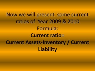 Now we will present some current
ratios of Year 2009 & 2010
Formula:
Current ratio=
Current Assets-Inventory / Current
Liability

 
