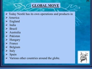 Today Nestlé has its own operations and products in
 America
 England
 India
 Brazil
 Australia
 Pakistan
 Hungary
 France
 Belgium
 Italy
 Spain
 Various other countries around the globe.
GLOBAL MOVE
(9)
 