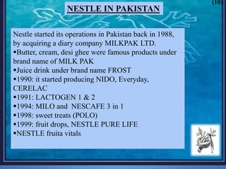 Nestle started its operations in Pakistan back in 1988,
by acquiring a diary company MILKPAK LTD.
Butter, cream, desi ghee were famous products under
brand name of MILK PAK
Juice drink under brand name FROST
1990: it started producing NIDO, Everyday,
CERELAC
1991: LACTOGEN 1 & 2
1994: MILO and NESCAFE 3 in 1
1998: sweet treats (POLO)
1999: fruit drops, NESTLE PURE LIFE
NESTLE fruita vitals
NESTLE IN PAKISTAN
(10)
 