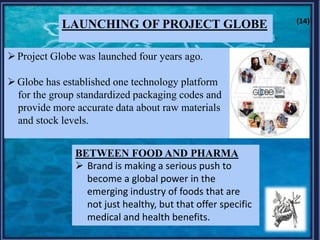 LAUNCHING OF PROJECT GLOBE
Project Globe was launched four years ago.
Globe has established one technology platform
for the group standardized packaging codes and
provide more accurate data about raw materials
and stock levels.
BETWEEN FOOD AND PHARMA
 Brand is making a serious push to
become a global power in the
emerging industry of foods that are
not just healthy, but that offer specific
medical and health benefits.
(14)
 