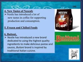 4. New Tastes of Nescafe
Nestle has introduced a lot of
new tastes in coffee for supporting
production and consumption.
5. Frozen and Chilled Foods
6. Buitoni,
 Nestle has introduced a new brand
dedicated to using the highest quality
ingredients to make delicious pastas and
sauces, Buitoni brand is inspired by
traditional Italian cuisine.
(16)
 